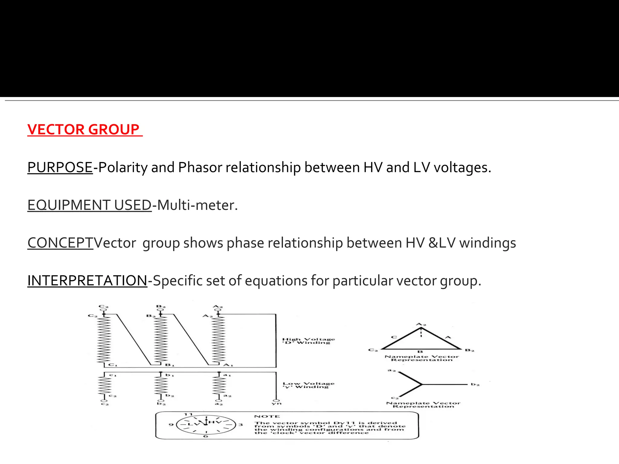 VECTOR GROUP
PURPOSE-Polarity and Phasor relationship between HV and LV voltages.
EQUIPMENT USED-Multi-meter.
CONCEPTVector group shows phase relationship between HV &LV windings
INTERPRETATION-Specific set of equations for particular vector group.
 
