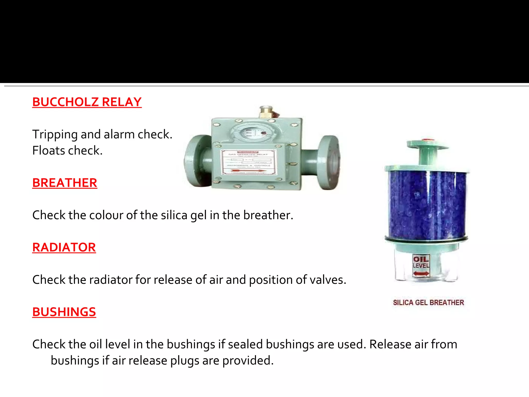 BUCCHOLZ RELAY
Tripping and alarm check.
Floats check.
BREATHER
Check the colour of the silica gel in the breather.
RADIATOR
Check the radiator for release of air and position of valves.
BUSHINGS
Check the oil level in the bushings if sealed bushings are used. Release air from
bushings if air release plugs are provided.
 