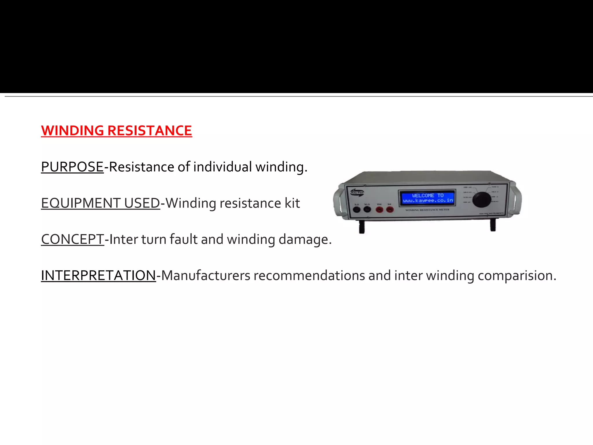 WINDING RESISTANCE
PURPOSE-Resistance of individual winding.
EQUIPMENT USED-Winding resistance kit
CONCEPT-Inter turn fault and winding damage.
INTERPRETATION-Manufacturers recommendations and inter winding comparision.
 