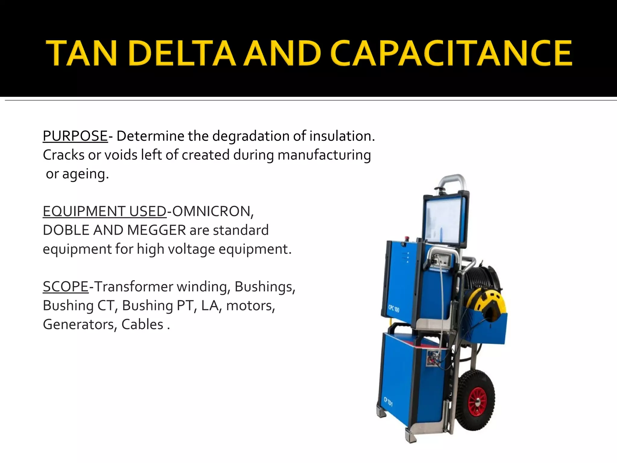 PURPOSE- Determine the degradation of insulation.
Cracks or voids left of created during manufacturing
or ageing.
EQUIPMENT USED-OMNICRON,
DOBLE AND MEGGER are standard
equipment for high voltage equipment.
SCOPE-Transformer winding, Bushings,
Bushing CT, Bushing PT, LA, motors,
Generators, Cables .
 