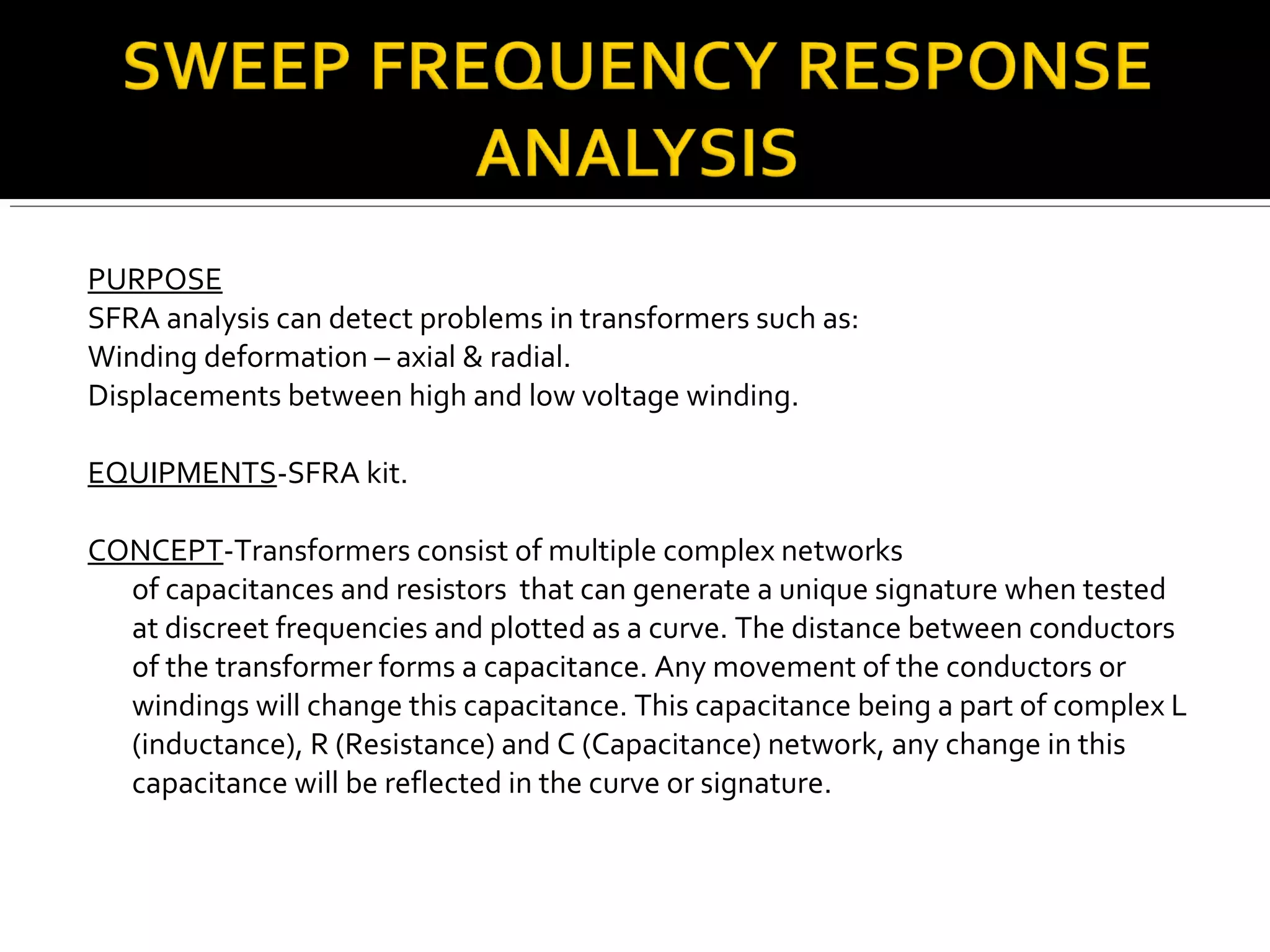 PURPOSE
SFRA analysis can detect problems in transformers such as:
Winding deformation – axial & radial.
Displacements between high and low voltage winding.
EQUIPMENTS-SFRA kit.
CONCEPT-Transformers consist of multiple complex networks
of capacitances and resistors that can generate a unique signature when tested
at discreet frequencies and plotted as a curve. The distance between conductors
of the transformer forms a capacitance. Any movement of the conductors or
windings will change this capacitance. This capacitance being a part of complex L
(inductance), R (Resistance) and C (Capacitance) network, any change in this
capacitance will be reflected in the curve or signature.
 