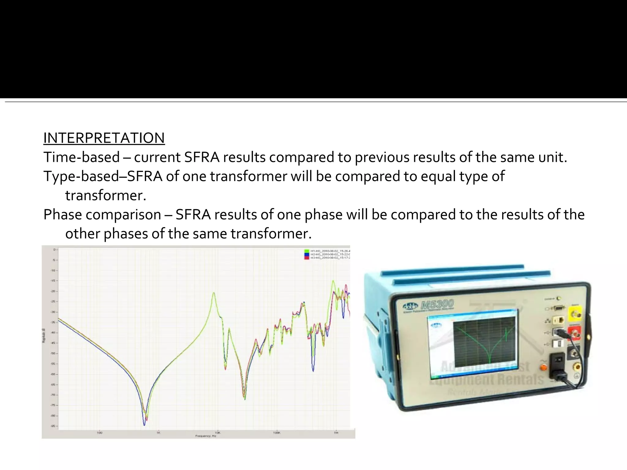 INTERPRETATION
Time-based – current SFRA results compared to previous results of the same unit.
Type-based–SFRA of one transformer will be compared to equal type of
transformer.
Phase comparison – SFRA results of one phase will be compared to the results of the
other phases of the same transformer.
 