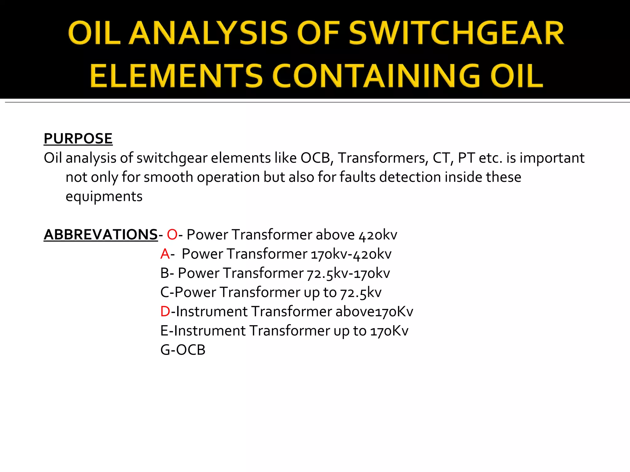 PURPOSE
Oil analysis of switchgear elements like OCB, Transformers, CT, PT etc. is important
not only for smooth operation but also for faults detection inside these
equipments
ABBREVATIONS- O- Power Transformer above 420kv
A- Power Transformer 170kv-420kv
B- Power Transformer 72.5kv-170kv
C-Power Transformer up to 72.5kv
D-Instrument Transformer above170Kv
E-Instrument Transformer up to 170Kv
G-OCB
 