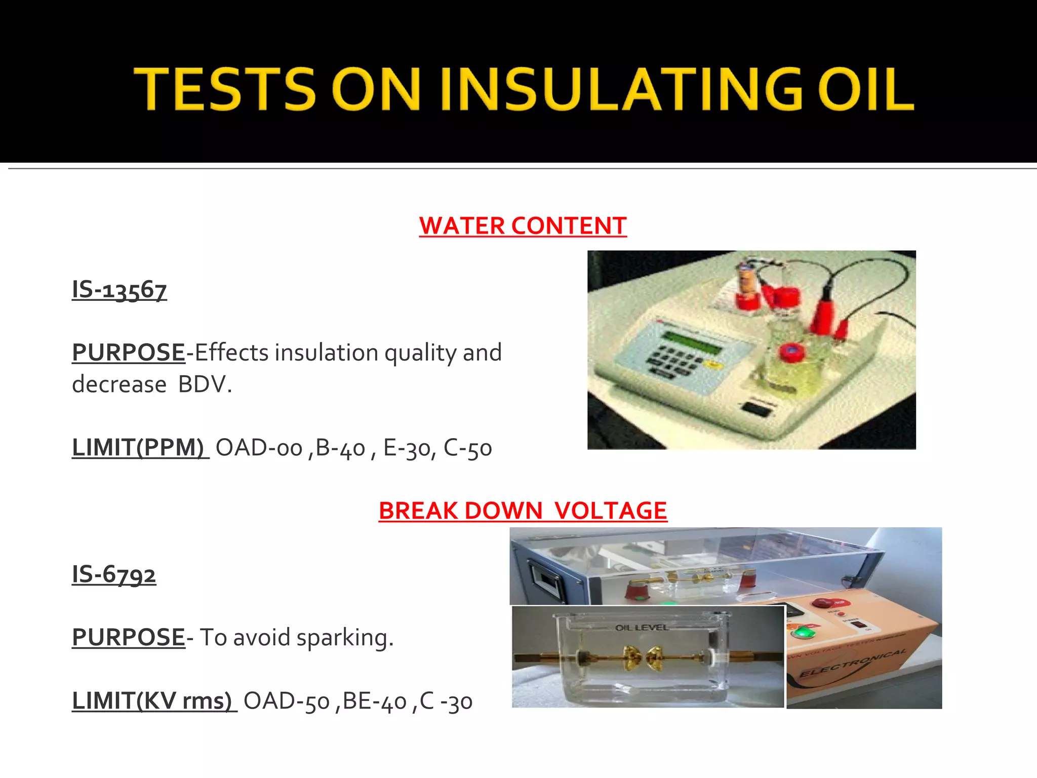 WATER CONTENT
IS-13567
PURPOSE-Effects insulation quality and
decrease BDV.
LIMIT(PPM) OAD-00 ,B-40 , E-30, C-50
BREAK DOWN VOLTAGE
IS-6792
PURPOSE- To avoid sparking.
LIMIT(KV rms) OAD-50 ,BE-40 ,C -30
 
