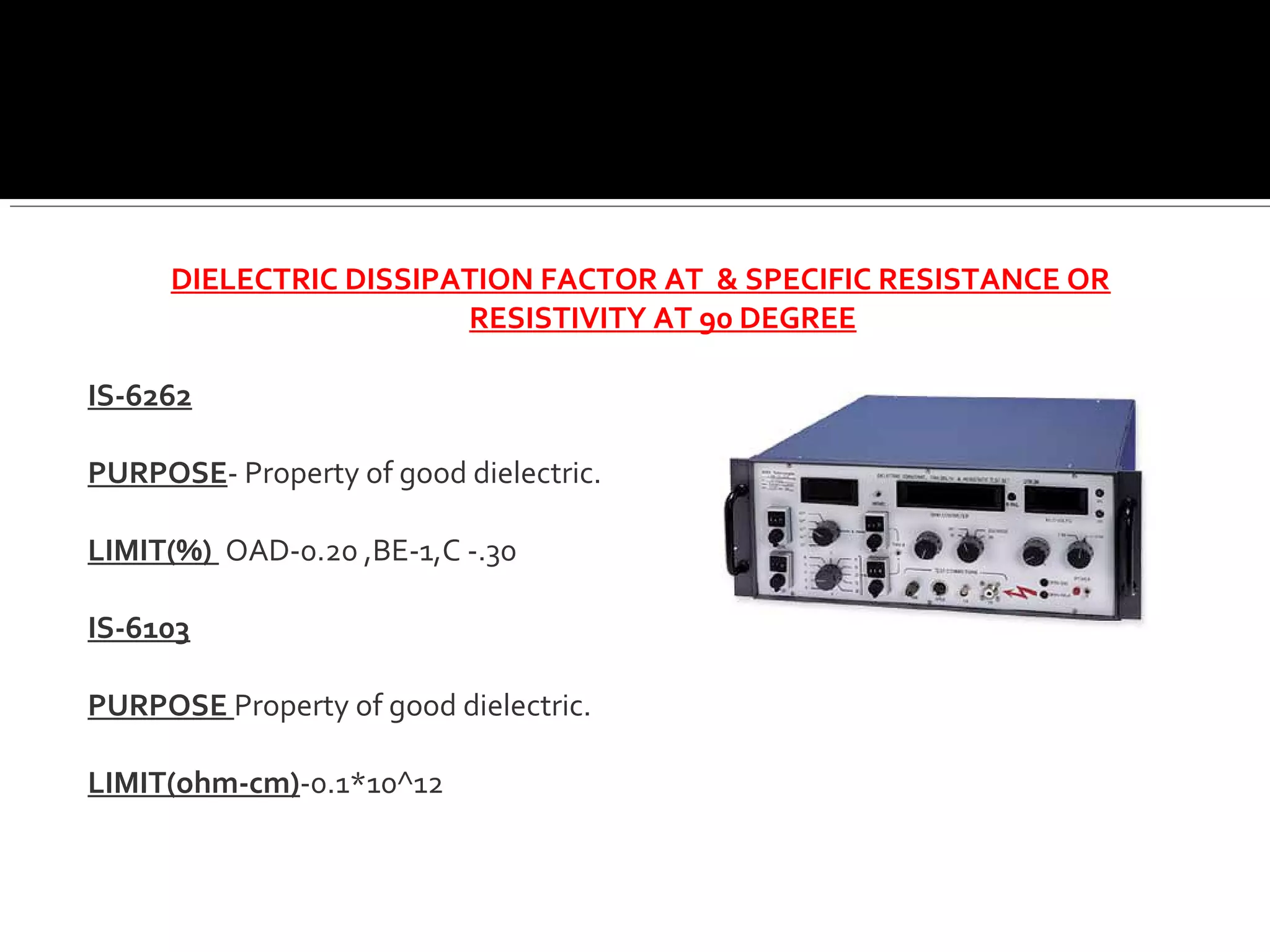 DIELECTRIC DISSIPATION FACTOR AT & SPECIFIC RESISTANCE OR
RESISTIVITY AT 90 DEGREE
IS-6262
PURPOSE- Property of good dielectric.
LIMIT(%) OAD-0.20 ,BE-1,C -.30
IS-6103
PURPOSE Property of good dielectric.
LIMIT(ohm-cm)-0.1*10^12
 