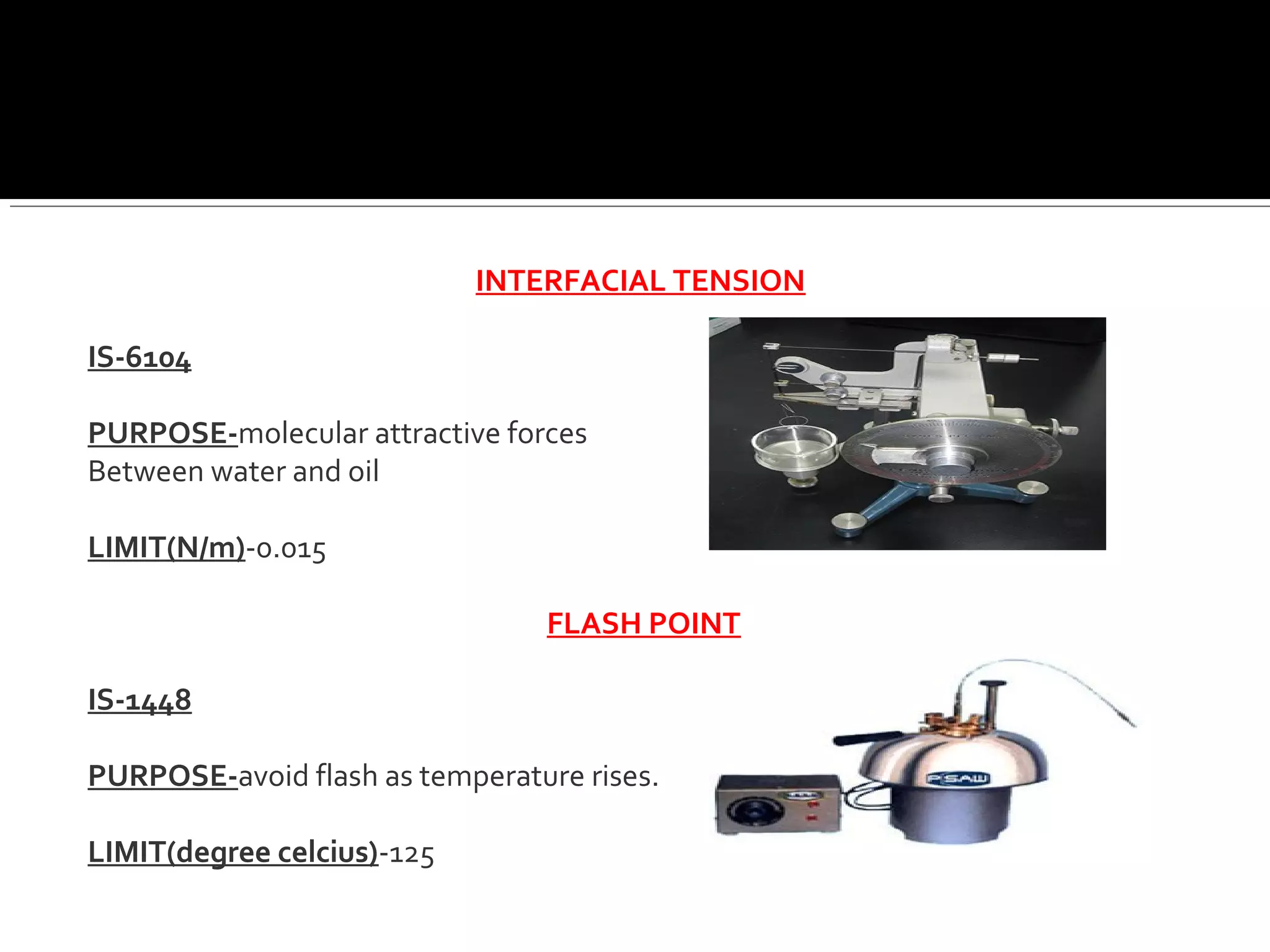 INTERFACIAL TENSION
IS-6104
PURPOSE-molecular attractive forces
Between water and oil
LIMIT(N/m)-0.015
FLASH POINT
IS-1448
PURPOSE-avoid flash as temperature rises.
LIMIT(degree celcius)-125
 
