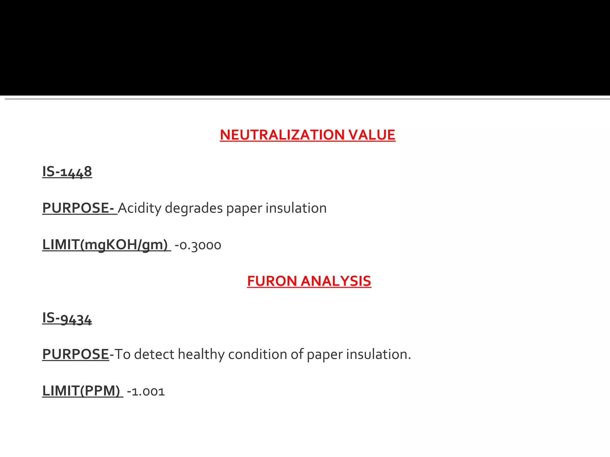 NEUTRALIZATION VALUE
IS-1448
PURPOSE- Acidity degrades paper insulation
LIMIT(mgKOH/gm) -0.3000
FURON ANALYSIS
IS-9434
PURPOSE-To detect healthy condition of paper insulation.
LIMIT(PPM) -1.001
 