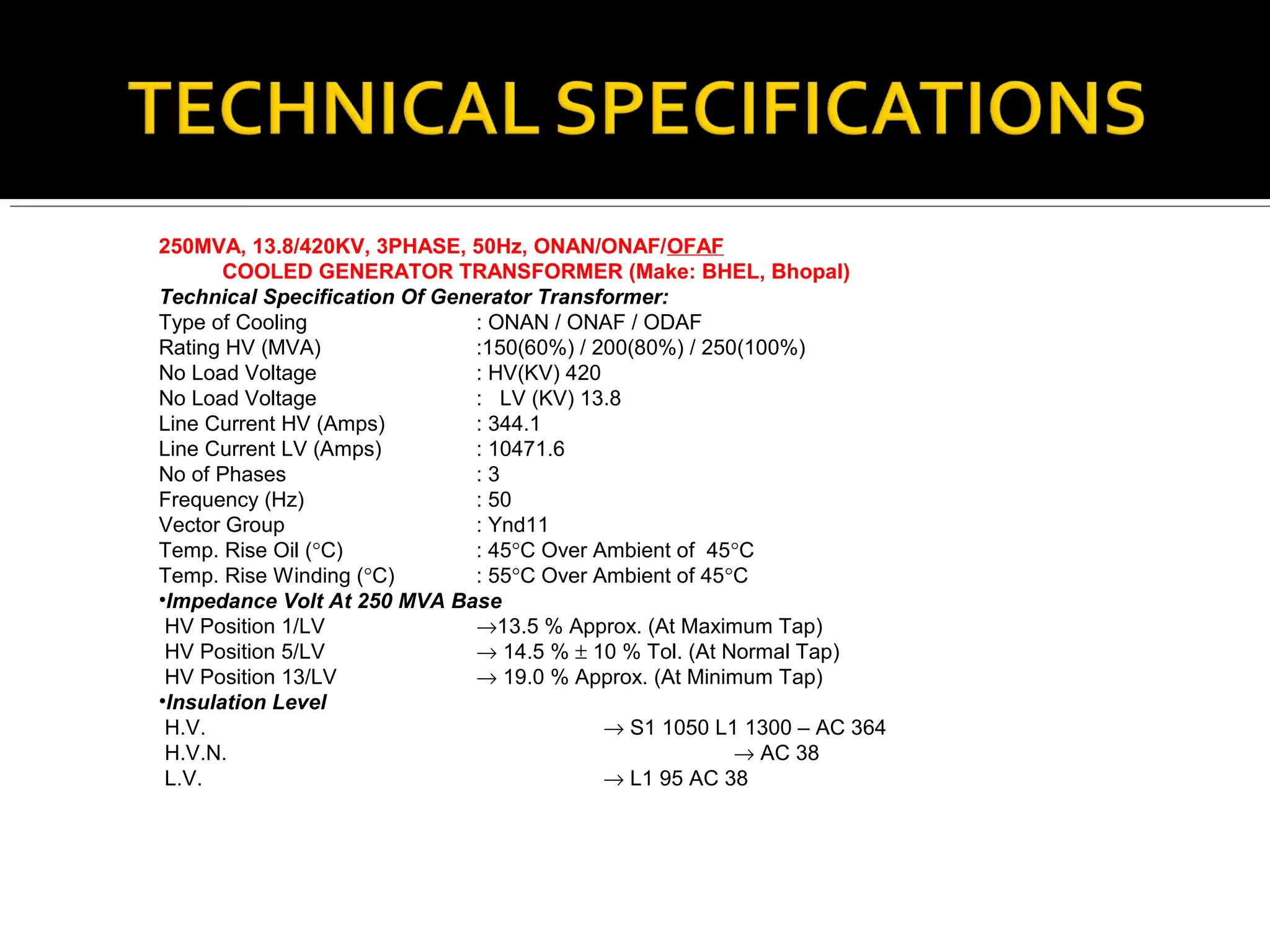 250MVA, 13.8/420KV, 3PHASE, 50Hz, ONAN/ONAF/OFAF
COOLED GENERATOR TRANSFORMER (Make: BHEL, Bhopal)
Technical Specification Of Generator Transformer:
Type of Cooling : ONAN / ONAF / ODAF
Rating HV (MVA) :150(60%) / 200(80%) / 250(100%)
No Load Voltage : HV(KV) 420
No Load Voltage : LV (KV) 13.8
Line Current HV (Amps) : 344.1
Line Current LV (Amps) : 10471.6
No of Phases : 3
Frequency (Hz) : 50
Vector Group : Ynd11
Temp. Rise Oil (°C) : 45°C Over Ambient of 45°C
Temp. Rise Winding (°C) : 55°C Over Ambient of 45°C
•Impedance Volt At 250 MVA Base
HV Position 1/LV →13.5 % Approx. (At Maximum Tap)
HV Position 5/LV → 14.5 % ± 10 % Tol. (At Normal Tap)
HV Position 13/LV → 19.0 % Approx. (At Minimum Tap)
•Insulation Level
H.V. → S1 1050 L1 1300 – AC 364
H.V.N. → AC 38
L.V. → L1 95 AC 38
 