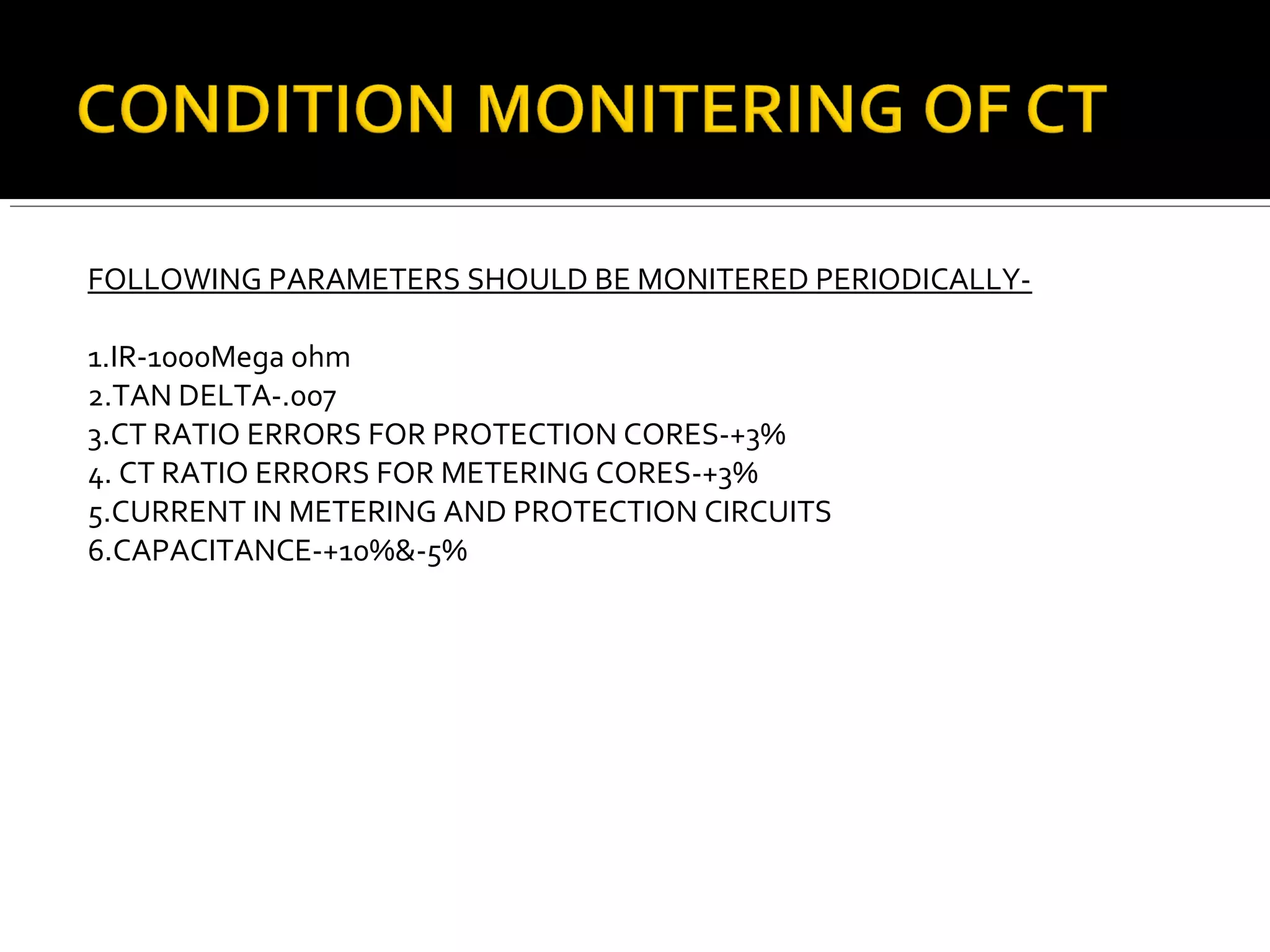 FOLLOWING PARAMETERS SHOULD BE MONITERED PERIODICALLY-
1.IR-1000Mega ohm
2.TAN DELTA-.007
3.CT RATIO ERRORS FOR PROTECTION CORES-+3%
4. CT RATIO ERRORS FOR METERING CORES-+3%
5.CURRENT IN METERING AND PROTECTION CIRCUITS
6.CAPACITANCE-+10%&-5%
 