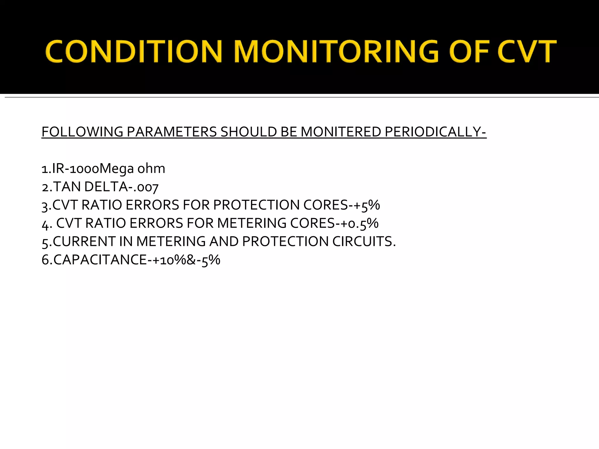 FOLLOWING PARAMETERS SHOULD BE MONITERED PERIODICALLY-
1.IR-1000Mega ohm
2.TAN DELTA-.007
3.CVT RATIO ERRORS FOR PROTECTION CORES-+5%
4. CVT RATIO ERRORS FOR METERING CORES-+0.5%
5.CURRENT IN METERING AND PROTECTION CIRCUITS.
6.CAPACITANCE-+10%&-5%
 