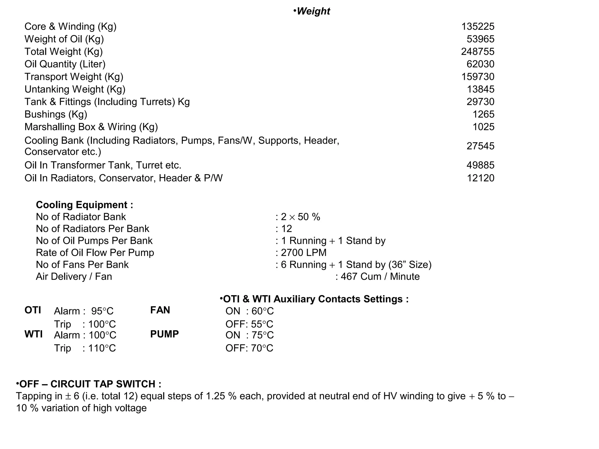 Core & Winding (Kg) 135225
Weight of Oil (Kg) 53965
Total Weight (Kg) 248755
Oil Quantity (Liter) 62030
Transport Weight (Kg) 159730
Untanking Weight (Kg) 13845
Tank & Fittings (Including Turrets) Kg 29730
Bushings (Kg) 1265
Marshalling Box & Wiring (Kg) 1025
Cooling Bank (Including Radiators, Pumps, Fans/W, Supports, Header,
Conservator etc.)
27545
Oil In Transformer Tank, Turret etc. 49885
Oil In Radiators, Conservator, Header & P/W 12120
•Weight
Cooling Equipment :
No of Radiator Bank : 2 × 50 %
No of Radiators Per Bank : 12
No of Oil Pumps Per Bank : 1 Running + 1 Stand by
Rate of Oil Flow Per Pump : 2700 LPM
No of Fans Per Bank : 6 Running + 1 Stand by (36” Size)
Air Delivery / Fan : 467 Cum / Minute
OTI Alarm : 95°C
Trip : 100°C
FAN ON : 60°C
OFF: 55°C
WTI Alarm : 100°C
Trip : 110°C
PUMP ON : 75°C
OFF: 70°C
•OTI & WTI Auxiliary Contacts Settings :
•OFF – CIRCUIT TAP SWITCH :
Tapping in ± 6 (i.e. total 12) equal steps of 1.25 % each, provided at neutral end of HV winding to give + 5 % to −
10 % variation of high voltage
 