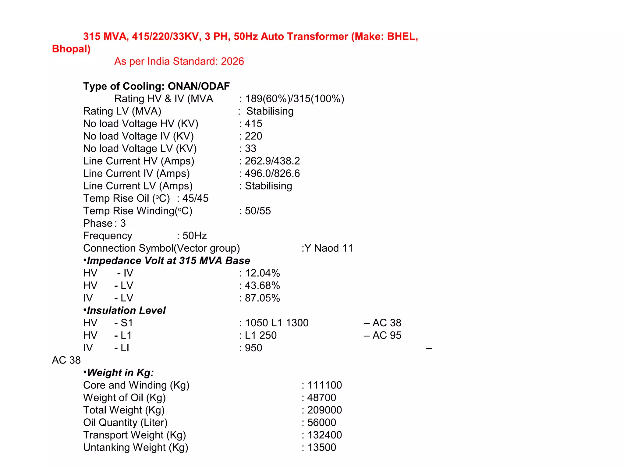 315 MVA, 415/220/33KV, 3 PH, 50Hz Auto Transformer (Make: BHEL,
Bhopal)
As per India Standard: 2026
Type of Cooling: ONAN/ODAF
Rating HV & IV (MVA : 189(60%)/315(100%)
Rating LV (MVA) : Stabilising
No load Voltage HV (KV) : 415
No load Voltage IV (KV) : 220
No load Voltage LV (KV) : 33
Line Current HV (Amps) : 262.9/438.2
Line Current IV (Amps) : 496.0/826.6
Line Current LV (Amps) : Stabilising
Temp Rise Oil (o
C) : 45/45
Temp Rise Winding(o
C) : 50/55
Phase : 3
Frequency : 50Hz
Connection Symbol(Vector group) :Y Naod 11
•Impedance Volt at 315 MVA Base
HV - IV : 12.04%
HV - LV : 43.68%
IV - LV : 87.05%
•Insulation Level
HV - S1 : 1050 L1 1300 – AC 38
HV - L1 : L1 250 – AC 95
IV - LI : 950 –
AC 38
•Weight in Kg:
Core and Winding (Kg) : 111100
Weight of Oil (Kg) : 48700
Total Weight (Kg) : 209000
Oil Quantity (Liter) : 56000
Transport Weight (Kg) : 132400
Untanking Weight (Kg) : 13500
 
