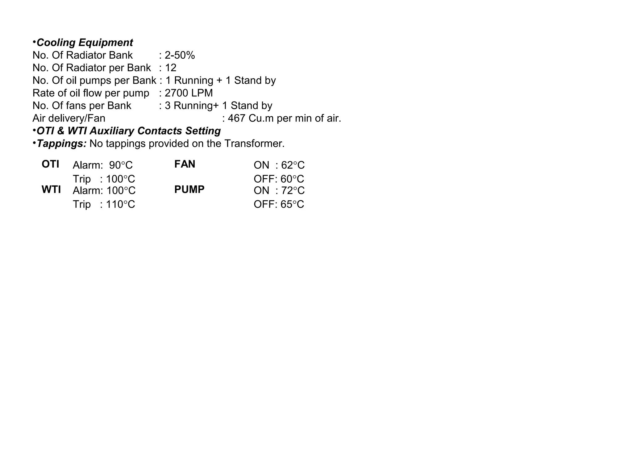 OTI Alarm: 90°C
Trip : 100°C
FAN ON : 62°C
OFF: 60°C
WTI Alarm: 100°C
Trip : 110°C
PUMP ON : 72°C
OFF: 65°C
•Cooling Equipment
No. Of Radiator Bank : 2-50%
No. Of Radiator per Bank : 12
No. Of oil pumps per Bank : 1 Running + 1 Stand by
Rate of oil flow per pump : 2700 LPM
No. Of fans per Bank : 3 Running+ 1 Stand by
Air delivery/Fan : 467 Cu.m per min of air.
•OTI & WTI Auxiliary Contacts Setting
•Tappings: No tappings provided on the Transformer.
 