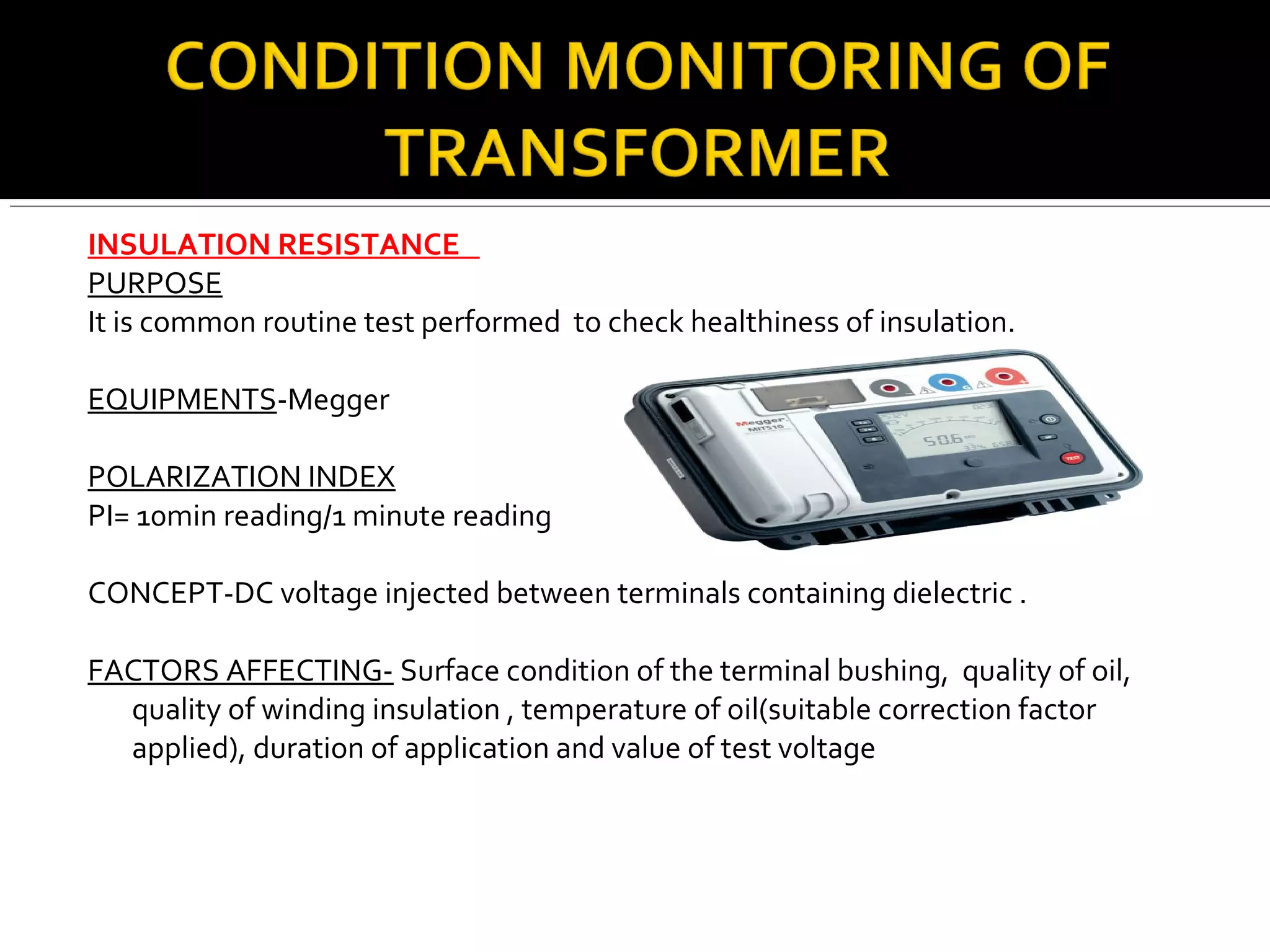 INSULATION RESISTANCE
PURPOSE
It is common routine test performed to check healthiness of insulation.
EQUIPMENTS-Megger
POLARIZATION INDEX
PI= 10min reading/1 minute reading
CONCEPT-DC voltage injected between terminals containing dielectric .
FACTORS AFFECTING- Surface condition of the terminal bushing, quality of oil,
quality of winding insulation , temperature of oil(suitable correction factor
applied), duration of application and value of test voltage
 