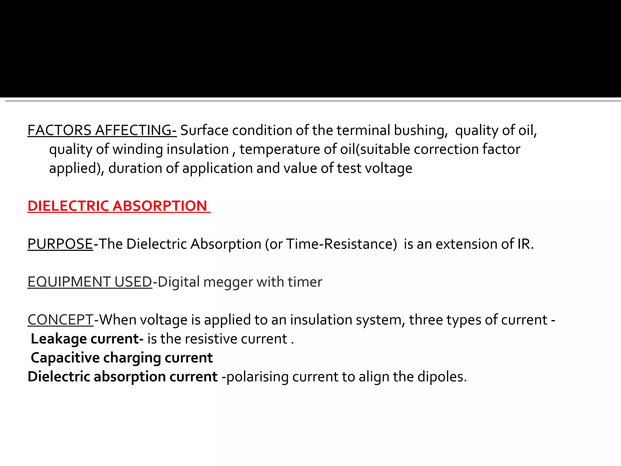 FACTORS AFFECTING- Surface condition of the terminal bushing, quality of oil,
quality of winding insulation , temperature of oil(suitable correction factor
applied), duration of application and value of test voltage
DIELECTRIC ABSORPTION
PURPOSE-The Dielectric Absorption (or Time-Resistance) is an extension of IR.
EQUIPMENT USED-Digital megger with timer
CONCEPT-When voltage is applied to an insulation system, three types of current -
Leakage current- is the resistive current .
Capacitive charging current
Dielectric absorption current -polarising current to align the dipoles.
 
