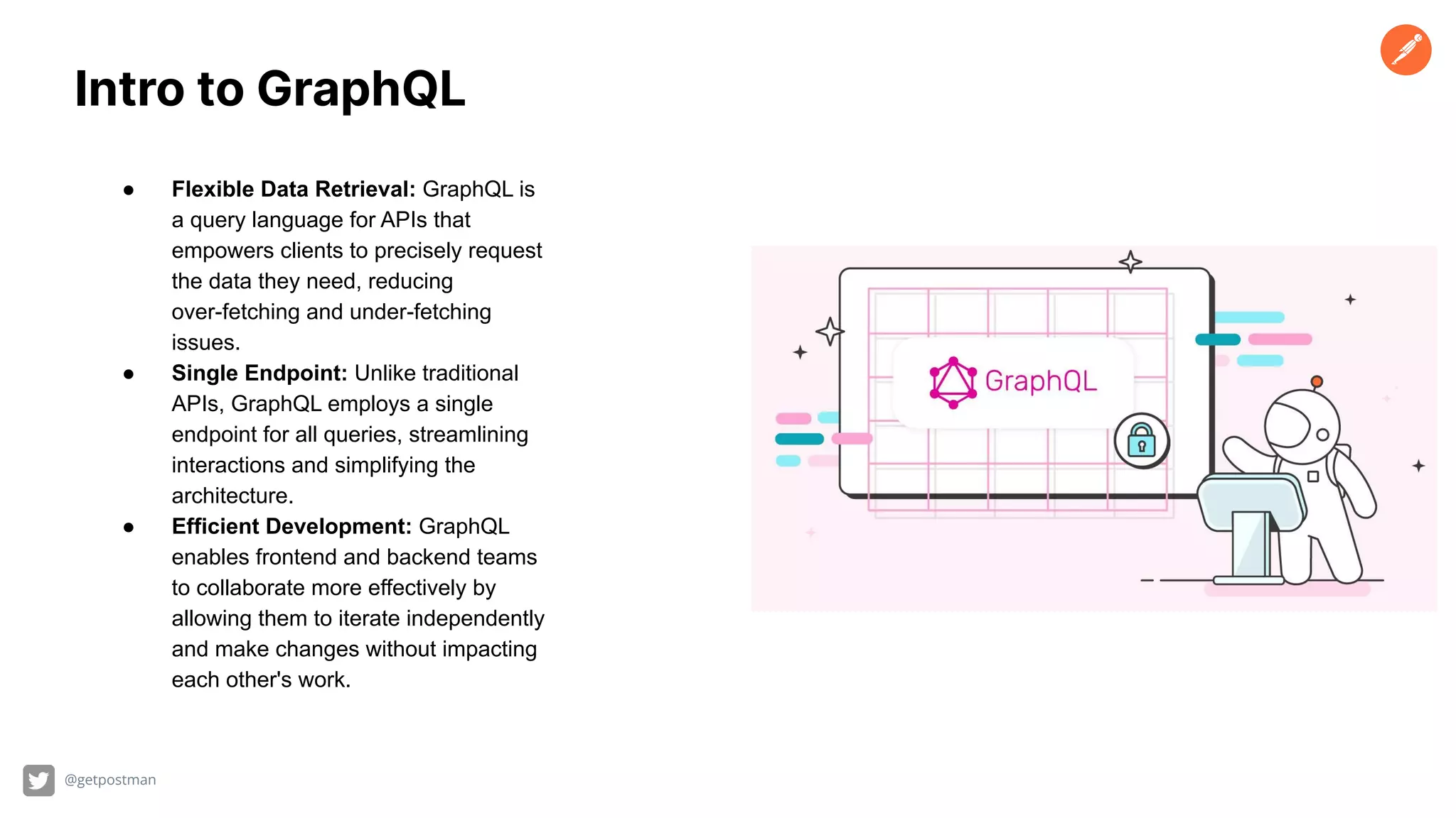 @getpostman
Intro to GraphQL
● Flexible Data Retrieval: GraphQL is
a query language for APIs that
empowers clients to precisely request
the data they need, reducing
over-fetching and under-fetching
issues.
● Single Endpoint: Unlike traditional
APIs, GraphQL employs a single
endpoint for all queries, streamlining
interactions and simplifying the
architecture.
● Efficient Development: GraphQL
enables frontend and backend teams
to collaborate more effectively by
allowing them to iterate independently
and make changes without impacting
each other's work.
 
