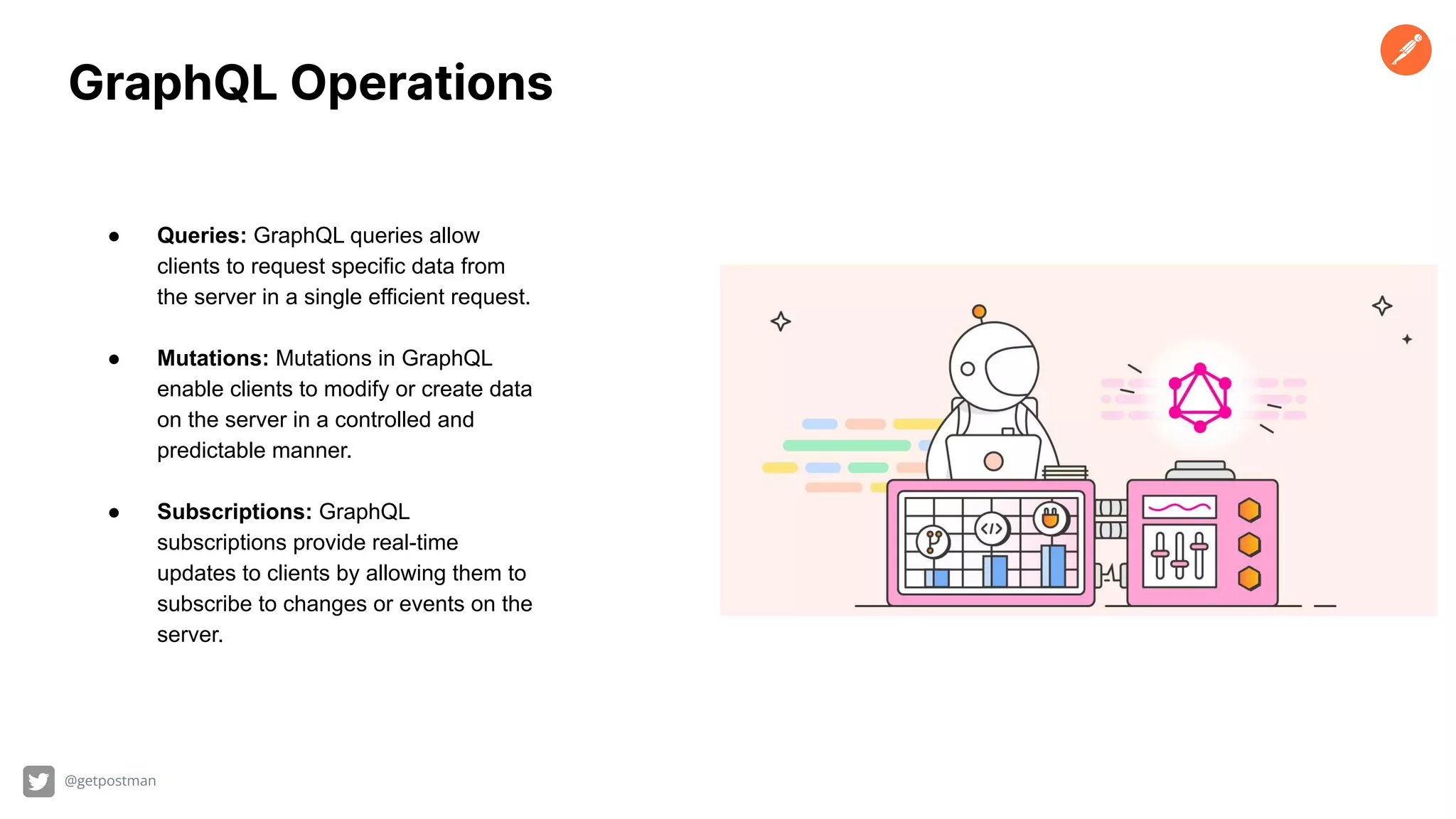 @getpostman
GraphQL Operations
● Queries: GraphQL queries allow
clients to request specific data from
the server in a single efficient request.
● Mutations: Mutations in GraphQL
enable clients to modify or create data
on the server in a controlled and
predictable manner.
● Subscriptions: GraphQL
subscriptions provide real-time
updates to clients by allowing them to
subscribe to changes or events on the
server.
 