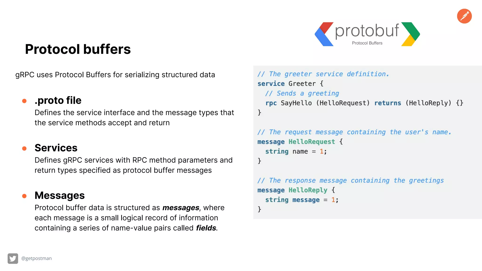 Protocol buffers gRPC uses Protocol Buffers for serializing structured data ● .proto file Defines the service interface and the message types that the service methods accept and return ● Services Defines gRPC services with RPC method parameters and return types specified as protocol buffer messages ● Messages Protocol buffer data is structured as messages, where each message is a small logical record of information containing a series of name-value pairs called fields. @getpostman 