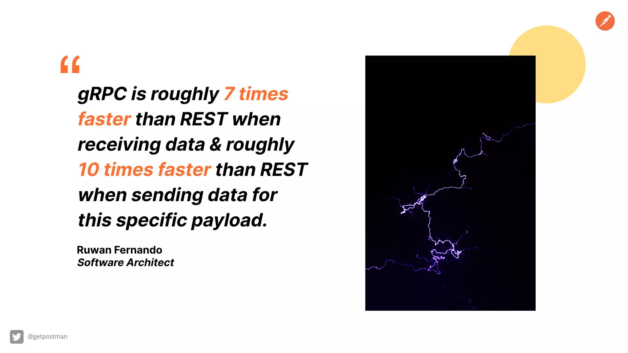 “gRPC is roughly 7 times faster than REST when receiving data & roughly 10 times faster than REST when sending data for this specific payload. Ruwan Fernando Software Architect @getpostman 