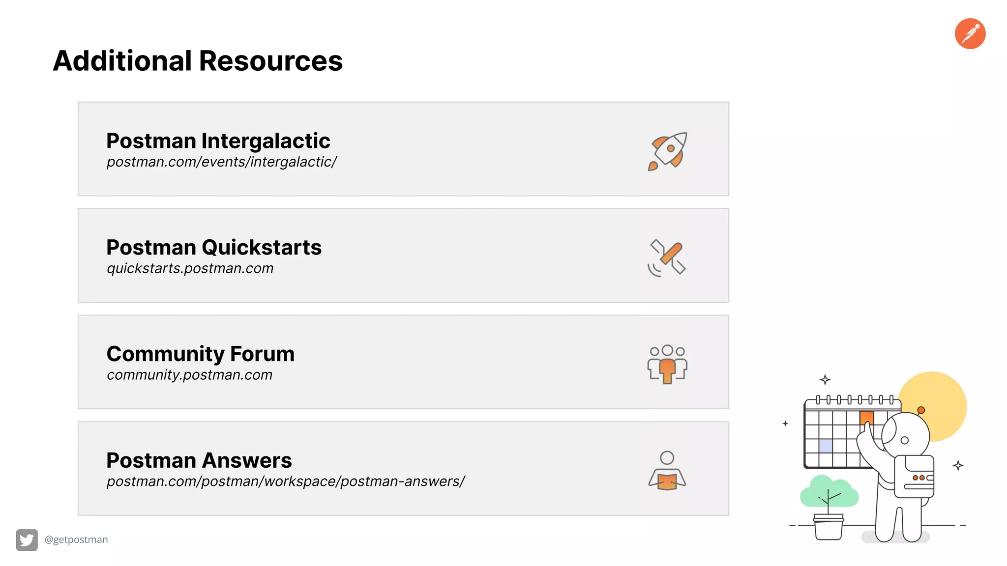 Postman Answers postman.com/postman/workspace/postman-answers/ Postman Quickstarts quickstarts.postman.com Postman Intergalactic postman.com/events/intergalactic/ Community Forum community.postman.com @getpostman Additional Resources 