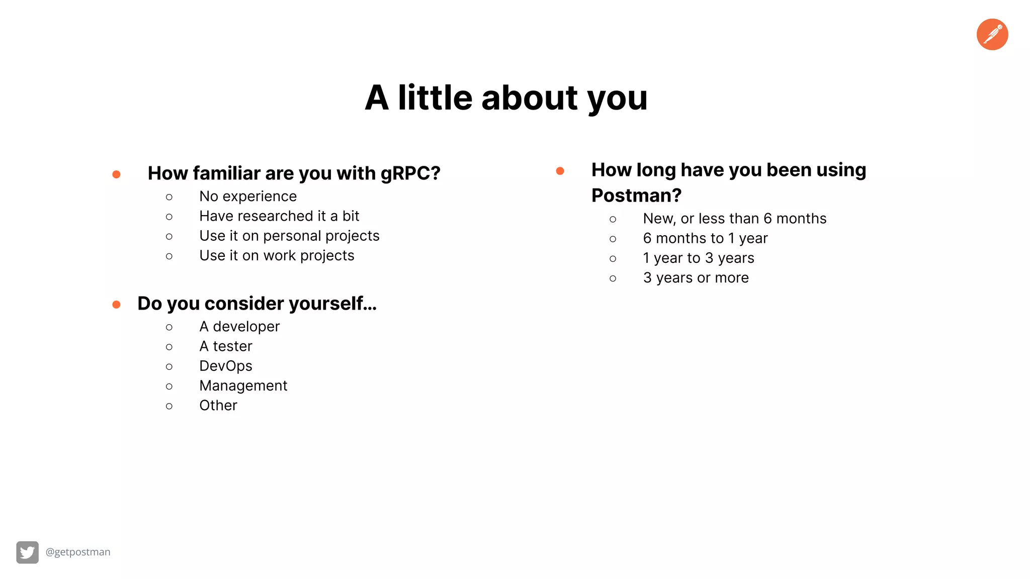 @getpostman A little about you ● How familiar are you with gRPC? ○ No experience ○ Have researched it a bit ○ Use it on personal projects ○ Use it on work projects ● Do you consider yourself… ○ A developer ○ A tester ○ DevOps ○ Management ○ Other ● How long have you been using Postman? ○ New, or less than 6 months ○ 6 months to 1 year ○ 1 year to 3 years ○ 3 years or more 