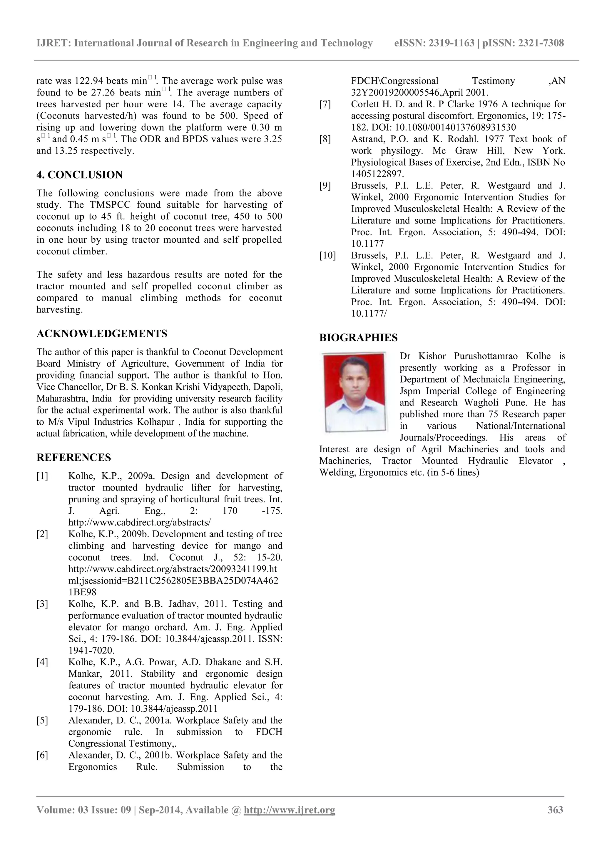 IJRET: International Journal of Research in Engineering and Technology eISSN: 2319-1163 | pISSN: 2321-7308 
_______________________________________________________________________________________ 
Volume: 03 Issue: 09 | Sep-2014, Available @ http://www.ijret.org 363 
rate was 122.94 beats min1. The average work pulse was found to be 27.26 beats min1. The average numbers of trees harvested per hour were 14. The average capacity (Coconuts harvested/h) was found to be 500. Speed of rising up and lowering down the platform were 0.30 m s1 and 0.45 m s1. The ODR and BPDS values were 3.25 and 13.25 respectively. 4. CONCLUSION The following conclusions were made from the above study. The TMSPCC found suitable for harvesting of coconut up to 45 ft. height of coconut tree, 450 to 500 coconuts including 18 to 20 coconut trees were harvested in one hour by using tractor mounted and self propelled coconut climber. The safety and less hazardous results are noted for the tractor mounted and self propelled coconut climber as compared to manual climbing methods for coconut harvesting. ACKNOWLEDGEMENTS The author of this paper is thankful to Coconut Development Board Ministry of Agriculture, Government of India for providing financial support. The author is thankful to Hon. Vice Chancellor, Dr B. S. Konkan Krishi Vidyapeeth, Dapoli, Maharashtra, India for providing university research facility for the actual experimental work. The author is also thankful to M/s Vipul Industries Kolhapur , India for supporting the actual fabrication, while development of the machine. REFERENCES 
[1] Kolhe, K.P., 2009a. Design and development of tractor mounted hydraulic lifter for harvesting, pruning and spraying of horticultural fruit trees. Int. J. Agri. Eng., 2: 170 -175. http://www.cabdirect.org/abstracts/ 
[2] Kolhe, K.P., 2009b. Development and testing of tree climbing and harvesting device for mango and coconut trees. Ind. Coconut J., 52: 15-20. http://www.cabdirect.org/abstracts/20093241199.html;jsessionid=B211C2562805E3BBA25D074A4621BE98 
[3] Kolhe, K.P. and B.B. Jadhav, 2011. Testing and performance evaluation of tractor mounted hydraulic elevator for mango orchard. Am. J. Eng. Applied Sci., 4: 179-186. DOI: 10.3844/ajeassp.2011. ISSN: 1941-7020. 
[4] Kolhe, K.P., A.G. Powar, A.D. Dhakane and S.H. Mankar, 2011. Stability and ergonomic design features of tractor mounted hydraulic elevator for coconut harvesting. Am. J. Eng. Applied Sci., 4: 179-186. DOI: 10.3844/ajeassp.2011 
[5] Alexander, D. C., 2001a. Workplace Safety and the ergonomic rule. In submission to FDCH Congressional Testimony,. 
[6] Alexander, D. C., 2001b. Workplace Safety and the Ergonomics Rule. Submission to the 
FDCHCongressional Testimony ,AN 32Y20019200005546,April 2001. 
[7] Corlett H. D. and R. P Clarke 1976 A technique for accessing postural discomfort. Ergonomics, 19: 175- 182. DOI: 10.1080/00140137608931530 
[8] Astrand, P.O. and K. Rodahl. 1977 Text book of work physilogy. Mc Graw Hill, New York. Physiological Bases of Exercise, 2nd Edn., ISBN No 1405122897. 
[9] Brussels, P.I. L.E. Peter, R. Westgaard and J. Winkel, 2000 Ergonomic Intervention Studies for Improved Musculoskeletal Health: A Review of the Literature and some Implications for Practitioners. Proc. Int. Ergon. Association, 5: 490-494. DOI: 10.1177 
[10] Brussels, P.I. L.E. Peter, R. Westgaard and J. Winkel, 2000 Ergonomic Intervention Studies for Improved Musculoskeletal Health: A Review of the Literature and some Implications for Practitioners. Proc. Int. Ergon. Association, 5: 490-494. DOI: 10.1177/ 
BIOGRAPHIES 
Dr Kishor Purushottamrao Kolhe is presently working as a Professor in Department of Mechnaicla Engineering, Jspm Imperial College of Engineering and Research Wagholi Pune. He has published more than 75 Research paper in various National/International Journals/Proceedings. His areas of Interest are design of Agril Machineries and tools and Machineries, Tractor Mounted Hydraulic Elevator , Welding, Ergonomics etc. (in 5-6 lines) 