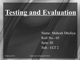 Testing and Evaluation Name: Mahesh Dholiya Roll No.- 05 Sem: III Sub.- ELT 2 Department of English-2011/2012 6 February 2012 