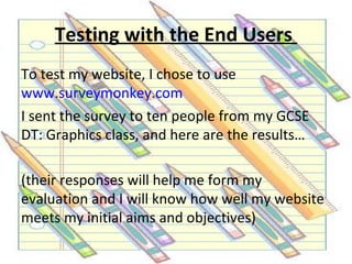 Testing with the End Users
To test my website, I chose to use
www.surveymonkey.com
I sent the survey to ten people from my GCSE
DT: Graphics class, and here are the results…

(their responses will help me form my
evaluation and I will know how well my website
meets my initial aims and objectives)
 