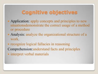 Cognitive objectives
Application: apply concepts and principles to new
situationsdemonstrate the correct usage of a method
or procedure
 Analysis: analyze the organizational structure of a
work.
 recognize logical fallacies in reasoning
Comprehension:understand facts and principles
 interpret verbal materials


 
