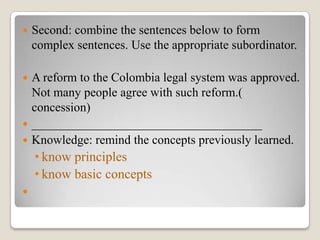 

Second: combine the sentences below to form
complex sentences. Use the appropriate subordinator.

A reform to the Colombia legal system was approved.
Not many people agree with such reform.(
concession)
 _____________________________________
 Knowledge: remind the concepts previously learned.


• know principles
• know basic concepts


 