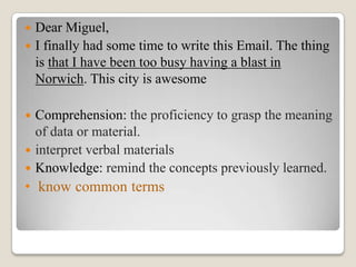 Dear Miguel,
 I finally had some time to write this Email. The thing
is that I have been too busy having a blast in
Norwich. This city is awesome


Comprehension: the proficiency to grasp the meaning
of data or material.
 interpret verbal materials
 Knowledge: remind the concepts previously learned.


• know common terms

 