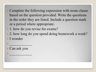 








Complete the following expression with noun clause
based on the question provided. Write the questions
in the order they are listed. Include a question mark
or a period where appropriate.
1. how do you revise for exams?
2. how long do you spend doing homework a week?
I wonder
____________
Can ask you
____________

 