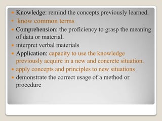 

Knowledge: remind the concepts previously learned.

• know common terms






Comprehension: the proficiency to grasp the meaning
of data or material.
interpret verbal materials
Application: capacity to use the knowledge
previously acquire in a new and concrete situation.
apply concepts and principles to new situations
demonstrate the correct usage of a method or
procedure

 