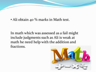 • Ali obtain 40 % marks in Math test.
In math which was assessed as a fail might
include judgments such as Ali is weak at
math he need help with the addition and
fractions.
 
