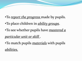 •To report the progress made by pupils.
•To place children in ability groups.
•To see whether pupils have mastered a
particular unit or skill .
•To match pupils materials with pupils
abilities.
 