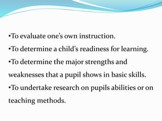 •To evaluate one’s own instruction.
•To determine a child’s readiness for learning.
•To determine the major strengths and
weaknesses that a pupil shows in basic skills.
•To undertake research on pupils abilities or on
teaching methods.
 