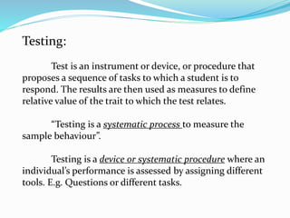 Testing:
Test is an instrument or device, or procedure that
proposes a sequence of tasks to which a student is to
respond. The results are then used as measures to define
relative value of the trait to which the test relates.
“Testing is a systematic process to measure the
sample behaviour”.
Testing is a device or systematic procedure where an
individual’s performance is assessed by assigning different
tools. E.g. Questions or different tasks.
 