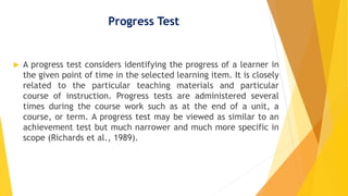 Progress Test
 A progress test considers identifying the progress of a learner in
the given point of time in the selected learning item. It is closely
related to the particular teaching materials and particular
course of instruction. Progress tests are administered several
times during the course work such as at the end of a unit, a
course, or term. A progress test may be viewed as similar to an
achievement test but much narrower and much more specific in
scope (Richards et al., 1989).
 