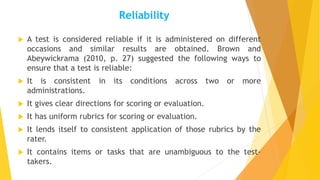Reliability
 A test is considered reliable if it is administered on different
occasions and similar results are obtained. Brown and
Abeywickrama (2010, p. 27) suggested the following ways to
ensure that a test is reliable:
 It is consistent in its conditions across two or more
administrations.
 It gives clear directions for scoring or evaluation.
 It has uniform rubrics for scoring or evaluation.
 It lends itself to consistent application of those rubrics by the
rater.
 It contains items or tasks that are unambiguous to the test-
takers.
 