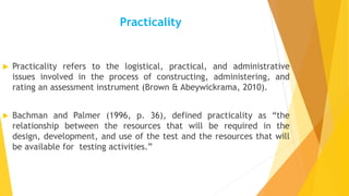 Practicality
 Practicality refers to the logistical, practical, and administrative
issues involved in the process of constructing, administering, and
rating an assessment instrument (Brown & Abeywickrama, 2010).
 Bachman and Palmer (1996, p. 36), defined practicality as “the
relationship between the resources that will be required in the
design, development, and use of the test and the resources that will
be available for testing activities.”
 