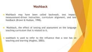 Washback
 Washback may have been called backwash, test impact,
measurement-driven instruction, curriculum alignment, and test
feedback (Brown & Hudson, 1998).
 Washback, the effect of testing and assessment on the language
teaching curriculum that is related to it.
 washback is used to refer to the influence that a test has on
teaching and learning (Hughes, 2003).
 