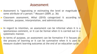 Assessment
 Assessment is “appraising or estimating the level or magnitude of
some attribute of a person.” Mousavi (2009, p. 36)
 Classroom assessment, Mihai (2010) categorized it according to
intention, purpose, interpretation, and administration.
 In regard to intention, an assessment can be informal when it is a
spontaneous comment, or it can be formal when it is carried out in a
systematic manner.
 In terms of purpose, an assessment can be formative if it focuses on
the process of learning or it can be summative when it is used to
measure student learning outcomes at the end of an education cycle.
 