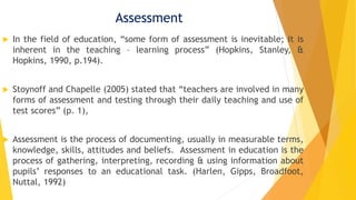 Assessment
 In the field of education, “some form of assessment is inevitable; it is
inherent in the teaching – learning process” (Hopkins, Stanley, &
Hopkins, 1990, p.194).
 Stoynoff and Chapelle (2005) stated that “teachers are involved in many
forms of assessment and testing through their daily teaching and use of
test scores” (p. 1),
 Assessment is the process of documenting, usually in measurable terms,
knowledge, skills, attitudes and beliefs. Assessment in education is the
process of gathering, interpreting, recording & using information about
pupils’ responses to an educational task. (Harlen, Gipps, Broadfoot,
Nuttal, 1992)
 