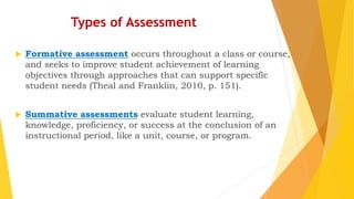 Types of Assessment
 Formative assessment occurs throughout a class or course,
and seeks to improve student achievement of learning
objectives through approaches that can support specific
student needs (Theal and Franklin, 2010, p. 151).
 Summative assessments evaluate student learning,
knowledge, proficiency, or success at the conclusion of an
instructional period, like a unit, course, or program.
 