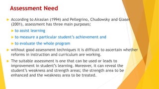 Assessment Need
 According to Airasian (1994) and Pellegrino, Chudowsky and Glaser
(2001), assessment has three main purposes:
 to assist learning
 to measure a particular student’s achievement and
 to evaluate the whole program
 without good assessment techniques it is difficult to ascertain whether
reforms in instruction and curriculum are working.
 The suitable assessment is one that can be used or leads to
improvement in student’s learning. Moreover, it can reveal the
student’s weakness and strength areas; the strength area to be
enhanced and the weakness area to be treated.
 
