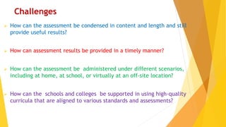 Challenges
 How can the assessment be condensed in content and length and still
provide useful results?
 How can assessment results be provided in a timely manner?
 How can the assessment be administered under different scenarios,
including at home, at school, or virtually at an off-site location?
 How can the schools and colleges be supported in using high-quality
curricula that are aligned to various standards and assessments?
 
