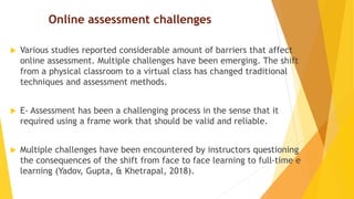 Online assessment challenges
 Various studies reported considerable amount of barriers that affect
online assessment. Multiple challenges have been emerging. The shift
from a physical classroom to a virtual class has changed traditional
techniques and assessment methods.
 E- Assessment has been a challenging process in the sense that it
required using a frame work that should be valid and reliable.
 Multiple challenges have been encountered by instructors questioning
the consequences of the shift from face to face learning to full-time e
learning (Yadov, Gupta, & Khetrapal, 2018).
 
