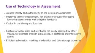 Use of Technology in Assessment
• Greater variety and authenticity in the design of assessments
• Improved learner engagement, for example through interactive
formative assessments with adaptive feedback
• Choice in the timing and location
• Capture of wider skills and attributes not easily assessed by other
means, for example through simulations, e-portfolios and interactive
games
• Efficient submission, marking, moderation and data storage processes
 