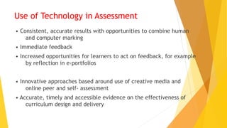 Use of Technology in Assessment
• Consistent, accurate results with opportunities to combine human
and computer marking
• Immediate feedback
• Increased opportunities for learners to act on feedback, for example
by reflection in e-portfolios
• Innovative approaches based around use of creative media and
online peer and self- assessment
• Accurate, timely and accessible evidence on the effectiveness of
curriculum design and delivery
 