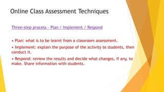 Online Class Assessment Techniques
Three-step process – Plan / Implement / Respond
• Plan: what is to be learnt from a classroom assessment.
• Implement: explain the purpose of the activity to students, then
conduct it.
• Respond: review the results and decide what changes, if any, to
make. Share information with students.
 